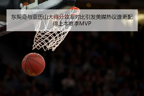 东契奇与亚历山大得分效率对比引发美媒热议谁更配得上本赛季MVP