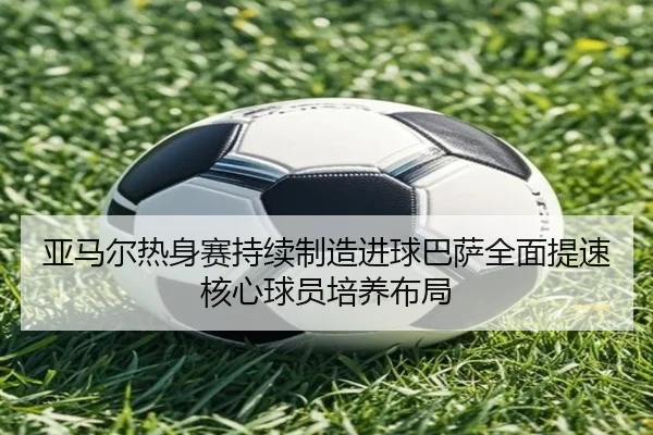 亚马尔热身赛持续制造进球巴萨全面提速核心球员培养布局
