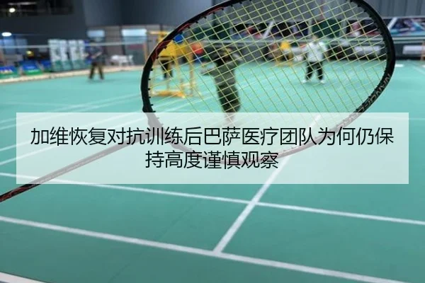 加维恢复对抗训练后巴萨医疗团队为何仍保持高度谨慎观察